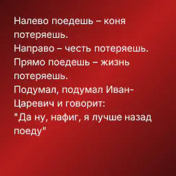 Налево поедешь – коня потеряешь.
Направо – честь потеряешь.
Прямо поедешь – жизнь потеряешь.
Подумал, подумал Иван-Царевич и говорит:
"Да ну, нафиг, я лучше назад поеду"
