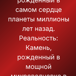 Ожидание: Камень, рожденный в самом сердце планеты миллионы лет назад.
Реальность: Камень, рожденный в мощной микроволновке в прошлый четверг.
