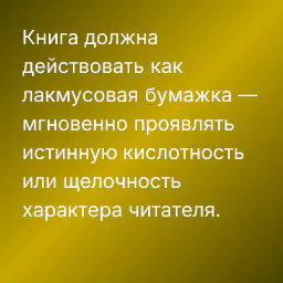 Книга должна действовать как лакмусовая бумажка — мгновенно проявлять истинную кислотность или щелочность характера читателя.