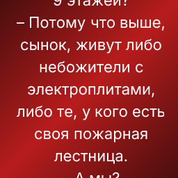 – Пап, а почему в нашем доме только 9 этажей?
– Потому что выше, сынок, живут либо небожители с электроплитами, либо те, у кого есть своя пожарная лестница.
– А мы?
– А мы грешники на газовой конфорке.